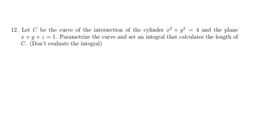 12. Let C be the curve of the intersection of the cylinder x² + y² = 4 and the plane
x+y+z= 1. Parametrize the curve and set an integral that calculates the length of
C. (Don't evaluate the integral)