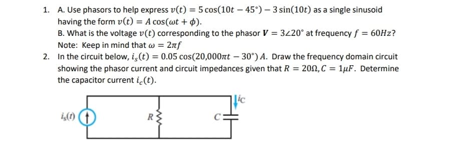 1. A. Use phasors to help express v(t) = 5 cos(10t - 45°) - 3 sin(10t) as a single sinusoid
having the form v(t) = A cos(wt + p).
B. What is the voltage v(t) corresponding to the phasor V = 3220° at frequency f = 60Hz?
Note: Keep in mind that w = 2nf
2. In the circuit below, is (t) = 0.05 cos(20,000nt -30°) A. Draw the frequency domain circuit
showing the phasor current and circuit impedances given that R = 200, C = 1μF. Determine
the capacitor current ic(t).
is(t)
R
Lic