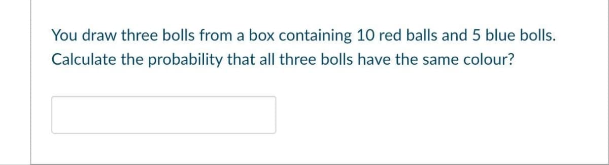 You draw three bolls from a box containing 10 red balls and 5 blue bolls.
Calculate the probability that all three bolls have the same colour?