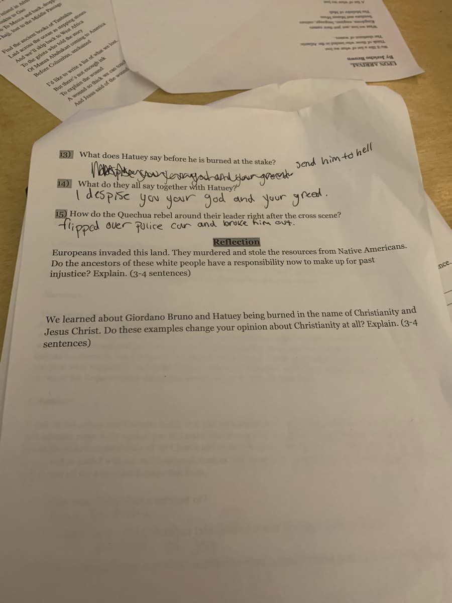 I despise you your god and your greed.
Inland in /
kta to Gao
To Mecca and back, drop
Chajj, lost to the Middle Passage
gstones
Laid across the
And we'll skip back to West
To the griots wbo told the story
Of Mansa Abubakari coming to America
Before Columbus, unchained
l'd like to write a list of what we lost
But there's not enough ink
To explain the wound
A wound so thick we can toud
And Jesus said of the wound
13) What does Hatuey say before he is burned at the stake?
By Sero Beown
LPON ARRINAL
14) What do they all say together with Hatuey?
15) How do the Quechua rebel around their leader right after the cross scene?
tlipped overr police car and broke Rim Out.
Send him to hell
Europeans invaded this land. They murdered and stole the resources from Native Americatis.
Do the ancestors of these white people have a responsibility now to make up for past
injustice? Explain. (3-4 sentences)
Reflection
We learned about Giordano Bruno and Hatuey being burned in the name of Christianity and
Jesus Christ. Do these examples change your opinion about Christianity at all? Explain. (3-4
sentences)
nce.
