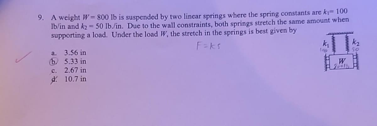 9. A weight W = 800 lb is suspended by two linear springs where the spring constants are k₁= 100
lb/in and k₂= 50 lb./in. Due to the wall constraints, both springs stretch the same amount when
supporting a load. Under the load W, the stretch in the springs is best given by
F=ks
a.
3.56 in
b. 5.33 in
c.
2.67 in
d. 10.7 in
T
k₁
lag
TOO
W
Toolb
S'
munte