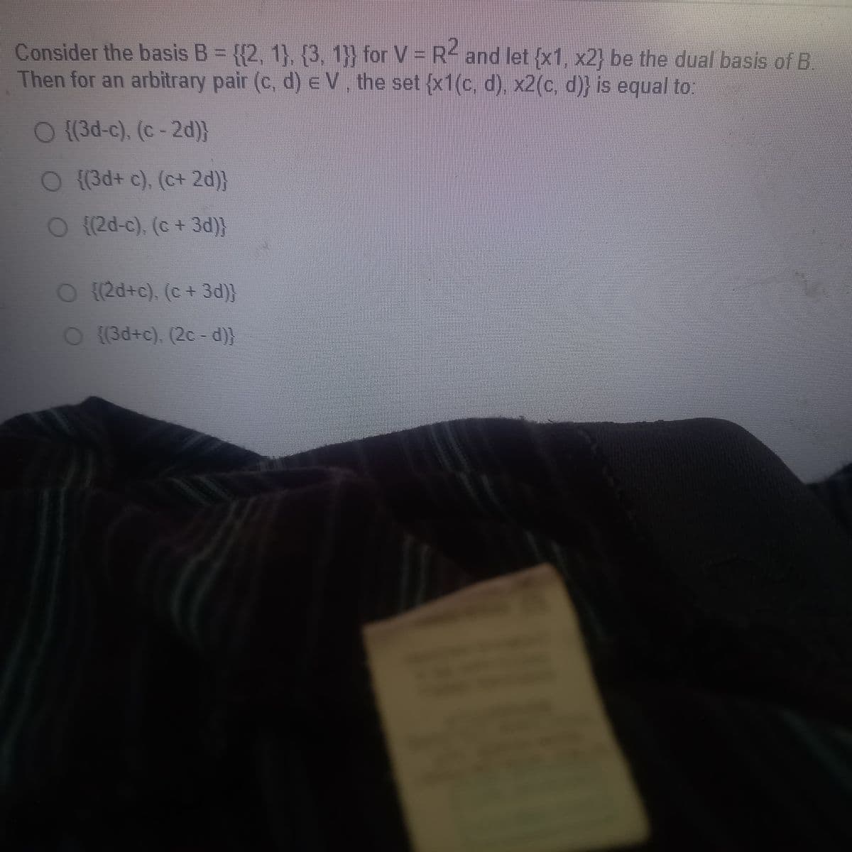 Consider the basis B = {(2, 1), (3, 1}} for V = R2 and let {x1, x2} be the dual basis of B.
Then for an arbitrary pair (c, d) e V, the set {x1(c, d), x2(c, d)} is equal to:
O {(3d-c), (c-2d)}
O {(3d+ c), (c+ 2d)}
O ((2d-c), (c + 3d)}
{(2d+c), (c + 3d)}
O {(3d+c), (2c-d))