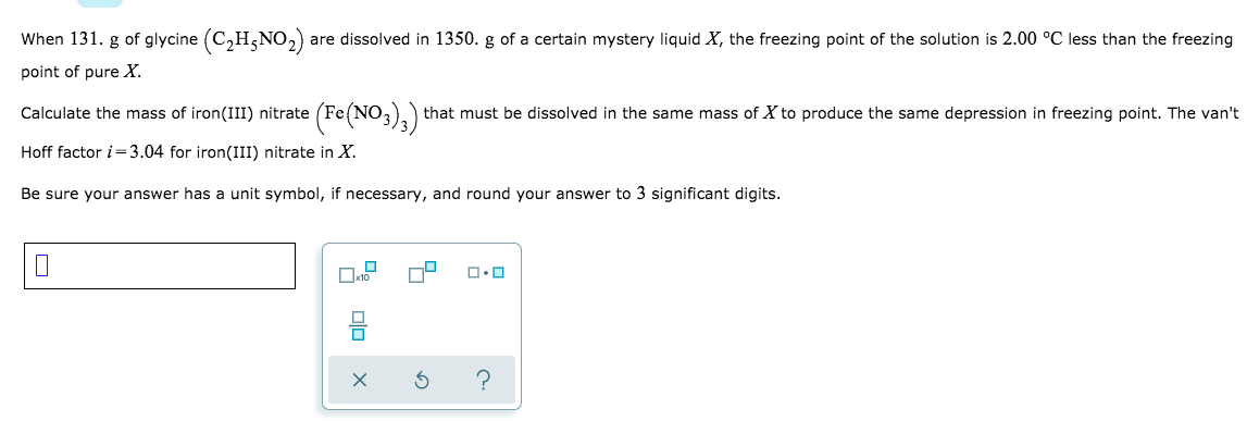 ### Freezing Point Depression Calculation

When 131. g of glycine \((C_2H_5NO_2)\) are dissolved in 1350. g of a certain mystery liquid \(X\), the freezing point of the solution is 2.00 °C less than the freezing point of pure \(X\).

**Question:**
Calculate the mass of iron(III) nitrate \((Fe(NO_3)_3)\) that must be dissolved in the same mass of \(X\) to produce the same depression in freezing point. The van't Hoff factor \(i = 3.04\) for iron(III) nitrate in \(X\).

Be sure your answer has a unit symbol, if necessary, and round your answer to 3 significant digits.

---

### Solution Steps:

1. **Determine the Molal Freezing Point Depression Constant (\(K_f\))**:
Given data for glycine:
   - Mass of glycine = 131. g
   - Molar mass of glycine (C₂H₅NO₂) ≈ 75.07 g/mol
   - Depression in freezing point = 2.00 °C
   
   Calculate the molality (m):
   \[
   \text{Molality (m)} = \frac{\text{moles of solute}}{\text{kg of solvent}} = \frac{\frac{131\, \text{g}}{75.07\, \text{g/mol}}}{1.350\, \text{kg}} \approx 1.292 \text{ mol/kg}
   \]
   
   Using the freezing point depression equation:
   \[
   \Delta T_f = K_f \cdot m \implies K_f = \frac{\Delta T_f}{m} = \frac{2.00\, \text{°C}}{1.292\, \text{mol/kg}} \approx 1.548\, \text{°C·kg/mol}
   \]

2. **Calculate the Required Mass of \(Fe(NO_3)_3\)**:
   - Molar mass of \(Fe(NO_3)_3\) ≈ 241.86 g/mol
   - Molality required to produce the same depression: m = \(\frac{2.00 °C}{1.548°C·kg/mol} ≈ 1.292 \text{ mol/kg}\