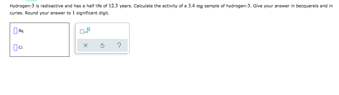 Hydrogen-3 is radioactive and has a half life of 12.3 years. Calculate the activity of a 3.4 mg sample of hydrogen-3. Give your answer in becquerels and in
curies. Round your answer to 1 significant digit.
