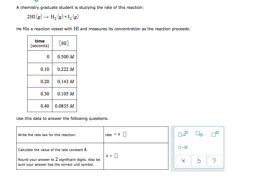 **Reaction Rate Study**

A chemistry graduate student is studying the rate of this reaction:

\[2HI(g) \rightarrow H_2(g) + I_2(g)\]

He fills a reaction vessel with HI and measures its concentration as the reaction proceeds:

| time (seconds) | \([HI]\) |
|----------------|-----------|
| 0              | 0.500 M   |
| 0.10           | 0.222 M   |
| 0.20           | 0.143 M   |
| 0.30           | 0.105 M   |
| 0.40           | 0.0835 M  |

**Use this data to answer the following questions.**

1. **Write the rate law for this reaction.**

   \[ \text{rate} = k \, [HI]^2 \]

2. **Calculate the value of the rate constant \(k\).**

   Round your answer to 2 significant digits. Also, be sure your answer has the correct unit symbol.

   \[ k = \] 

*Visual Aids for Calculation:*
The problem includes a calculator interface with options to clear, reset, and obtain help.

Remember to input the concentrations and time accurately to solve for the rate constant, applying the rate law correctly. The graphical interface helps ensure precision in calculations and verification of steps.

---

This exercise provides practical understanding of reaction kinetics, emphasizing accurate measurement and calculation of concentration changes over time.