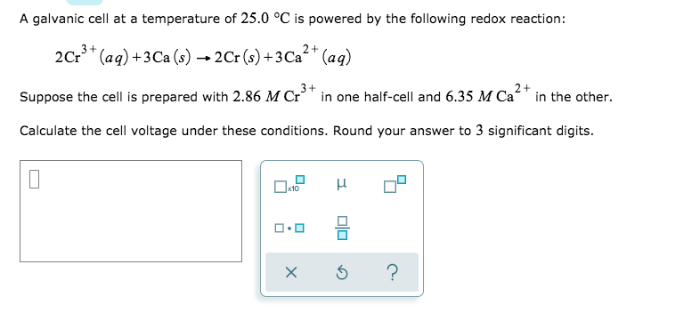 A galvanic cell at a temperature of 25.0 °C is powered by the following redox reaction:
2Cr* (aq) +3Ca (s) → 2Cr (s) + 3 Ca²* (aq9)
2+
Suppose the cell is prepared with 2.86 M Cr³" in one half-cell and 6.35 M Ca“" in the other.
Calculate the cell voltage under these conditions. Round your answer to 3 significant digits.
