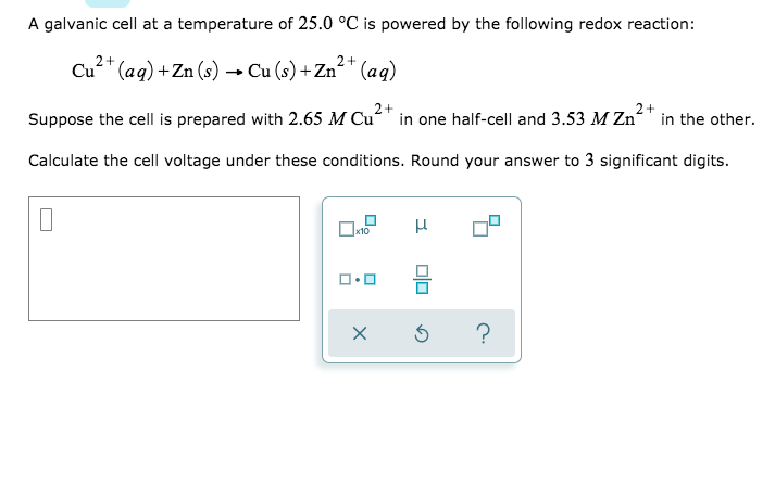 A galvanic cell at a temperature of 25.0 °C is powered by the following redox reaction:
Cu²* (ag) +Zn (s) → Cu (s) + Zn²* (aq)
2+
2+
Suppose the cell is prepared with 2.65 M Cu“" in one half-cell and 3.53 M Zn“" in the other.
Calculate the cell voltage under these conditions. Round your answer to 3 significant digits.
