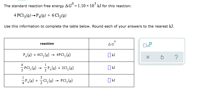 The standard reaction free energy AG° =1.10 × 10° kJ for this reaction:
4 PC13(9)→P4(9) + 6C1½(9)
Use this information to complete the table below. Round each of your answers to the nearest kJ.
reaction
P,(g) + 6Cl, (8)
4PCI, (3)
O kJ
→
Pa, (a) - P.6) + 201, ()
O kJ
(8) + C1, (8)
PCI, (g)
O kJ
