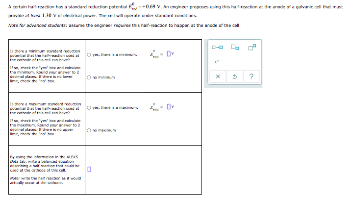 A certain half-reaction has a standard reduction potential E +0.69 V. An engineer proposes using this half-reaction at the anode of a galvanic cell that mu
provide at least 1.30 V of electrical power. The cell will operate under standard conditions.
Note for advanced students: assume the engineer requires this half-reaction to happen at the anode of the cell.
Is there a minimum standard reduction
potential that the half-reaction used at
the cathode of this cell can have?
O yes, there is a minimum.
Ov
If so, check the "yes" box and calculate
the minimum. Round your answer to 2
decimal places. If there is no lower
limit, check the "no" box.
O no minimum
Is there a maximum standard reduction
potential that the half-reaction used at
the cathode of this cell can have?
- Ov
O yes, there is a maximum.
If so, check the "yes" box and calculate
the maximum. Round your answer to 2
decimal places. If there is no upper
limit, check the "no" box.
O no maximum
By using the information in the ALEKS
Data tab, write a balanced equation
describing a half reaction that could be
