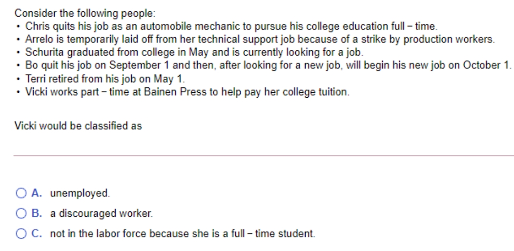 Consider the following people:
• Chris quits his job as an automobile mechanic to pursue his college education full – time.
• Arrelo is temporarily laid off from her technical support job because of a strike by production workers.
• Schurita graduated from college in May and is currently looking for a job.
• Bo quit his job on September 1 and then, after looking for a new job, will begin his new job on October 1.
• Terri retired from his job on May 1.
• Vicki works part – time at Bainen Press to help pay her college tuition.
Vicki would be classified as
O A. unemployed.
O B. a discouraged worker.
O C. not in the labor force because she is a full – time student.
