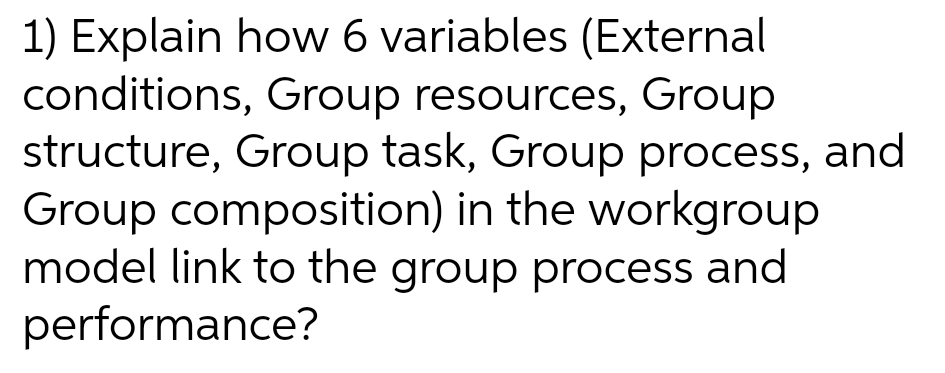 1) Explain how 6 variables (External
conditions, Group resources, Group
structure, Group task, Group process, and
Group composition) in the workgroup
model link to the group process and
performance?
