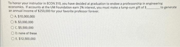 To honor your instructor in ECON 310, you have decided at graduation to endow a professorship in engineering
economics. If accounts at the UM Foundation earn 2% interest, you must make a lump-sum gift of $
an annual income of $250,000 for your favorite professor forever.
to generate
OA $10,000,000
O B. $3,000,000
OC $5,500,000
O D. none of these
O E. $12,500,000
