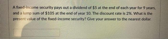 A fixed-income security pays out a dividend of $5 at the end of each year for 9 years,
and a lump sum of $105 at the end of year 10. The discount rate is 2%. What is the
present value of the fixed-income security? Give your answer to the nearest dollar.
