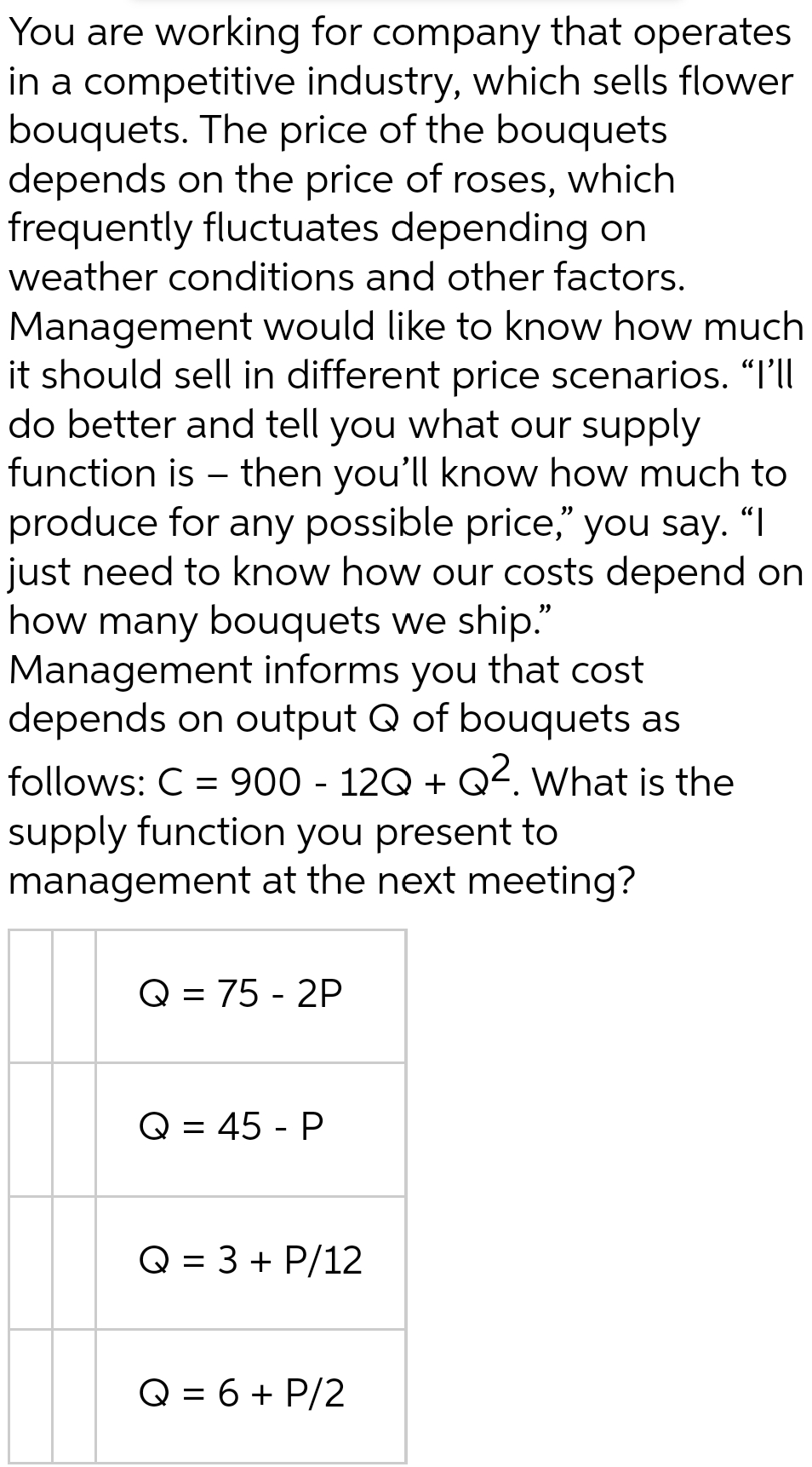 You are working for company that operates
in a competitive industry, which sells flower
bouquets. The price of the bouquets
depends on the price of roses, which
frequently fluctuates depending on
weather conditions and other factors.
Management would like to know how much
it should sell in different price scenarios. “I'll
do better and tell you what our supply
function is – then you'll know how much to
produce for any possible price," you say. "I
just need to know how our costs depend on
how many bouquets we ship."
Management informs you that cost
depends on output Q of bouquets as
follows: C = 900 - 12Q + Q2. What is the
supply function you present to
management at the next meeting?
Q = 75 - 2P
Q = 45 - P
Q = 3 + P/12
Q = 6 + P/2
