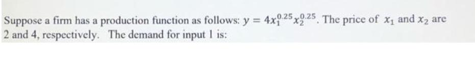 .0.25
Suppose a firm has a production function as follows: y = 4x2x25, The price of x1 and x2 are
2 and 4, respectively. The demand for input I is:
