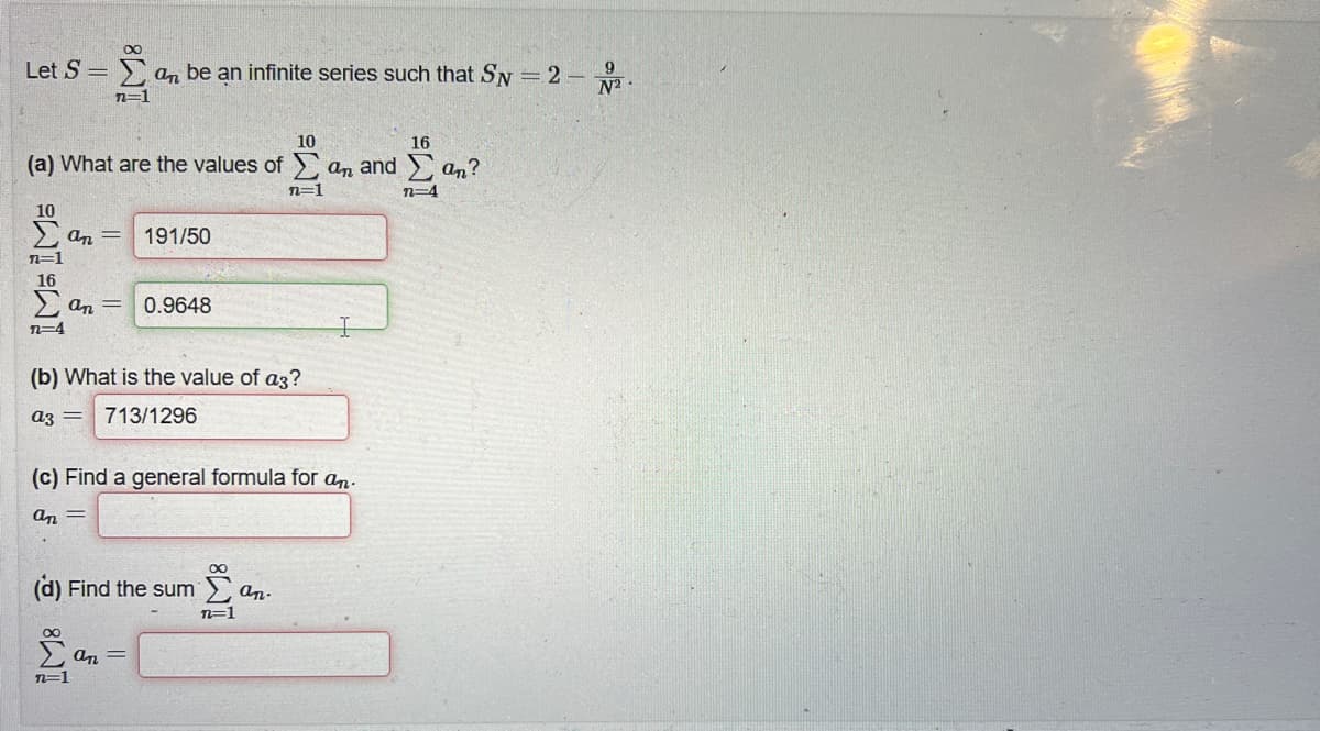 Let S =
10
16
(a) What are the values of E an and Σ an?
n=1
n=4
Σ' an be an infinite series such that SN = 2 -
9
n=1
10
Σ απ =
n=1
16
Σ απ = 0.9648
n=4
(b) What is the value of ag?
ag = 713/1296
191/50
(c) Find a general formula for an.
απ =
Ξ8
(d) Find the sum
n=1
απ Ξ
8
Σε
n=1
an.