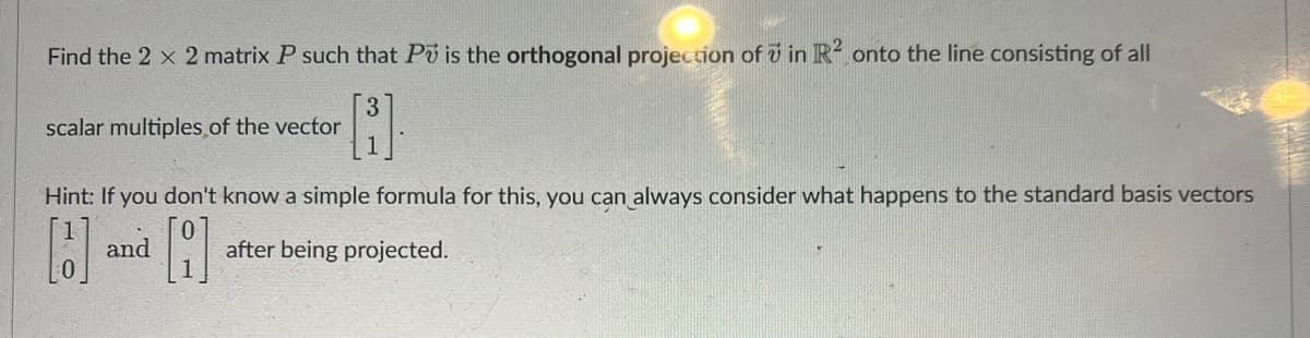 Find the 2 x 2 matrix P such that Po is the orthogonal projection of in R2 onto the line consisting of all
[B]
scalar multiples of the vector
Hint: If you don't know a simple formula for this, you can always consider what happens to the standard basis vectors
B
A
and
after being projected.