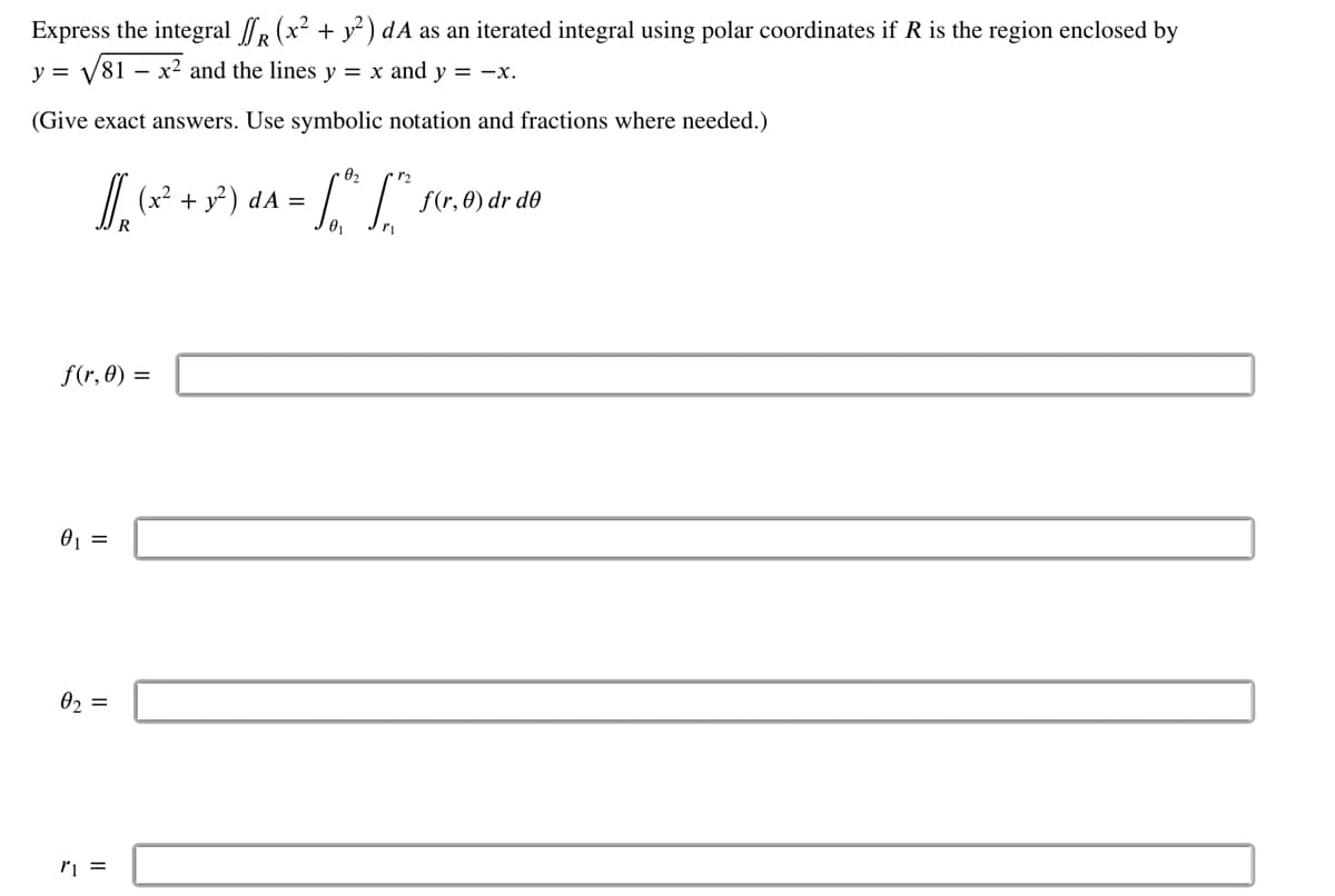 Express the integral ſf (x² + y²) dA as an iterated integral using polar coordinates if R is the region enclosed by
y = √81
-
x² and the lines y = x and y = -x.
(Give exact answers. Use symbolic notation and fractions where needed.)
0₂
[/₂₁ (x² + 3²) d^ = √³² [²
La
0₁
f(r, 0) =
0₁ =
0₂ =
r1 =
f(r, 0) dr de