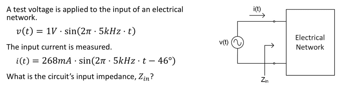 ### Determining Input Impedance of an Electrical Network

In this example, a test voltage is applied to the input of an electrical network. The details are as follows:

#### Applied Voltage
\[ v(t) = 1V \cdot \sin(2\pi \cdot 5kHz \cdot t) \]

#### Measured Input Current
\[ i(t) = 268mA \cdot \sin(2\pi \cdot 5kHz \cdot t - 46^\circ) \]

The objective is to determine the circuit's input impedance, \( Z_{in} \).

### Diagram Explanation
To the right of the text is a diagram representing the setup. 

- The voltage source \( v(t) \) is connected in series with the electrical network.
- The voltage \( v(t) \) is applied to the input of the electrical network.
- The resulting current \( i(t) \) flows through the network, and \( Z_{in} \) represents the input impedance of the electrical network.

### Determining the Input Impedance
By analyzing the given voltage and current, the input impedance \( Z_{in} \) of the circuit can be calculated. 

The voltage is:
\[ v(t) = 1V \cdot \sin(2\pi \cdot 5kHz \cdot t) \]

And the current is:
\[ i(t) = 268mA \cdot \sin(2\pi \cdot 5kHz \cdot t - 46^\circ) \]

Using the impedance formula:
\[ Z_{in} = \frac{V_{max}}{I_{max}} \cdot e^{j\theta} \]

Where \( V_{max} \) is the peak voltage, \( I_{max} \) is the peak current, and \( \theta \) is the phase angle.

Given:
\[ V_{max} = 1V \]
\[ I_{max} = 268mA = 0.268A \]
\[ \theta = -46^\circ \]

\[ Z_{in} = \frac{1V}{0.268A} \cdot e^{-j46^\circ} \]

\[ Z_{in} = 3.73 \Omega \cdot e^{-j46^\circ} \]

Expressed in rectangular form:
\[