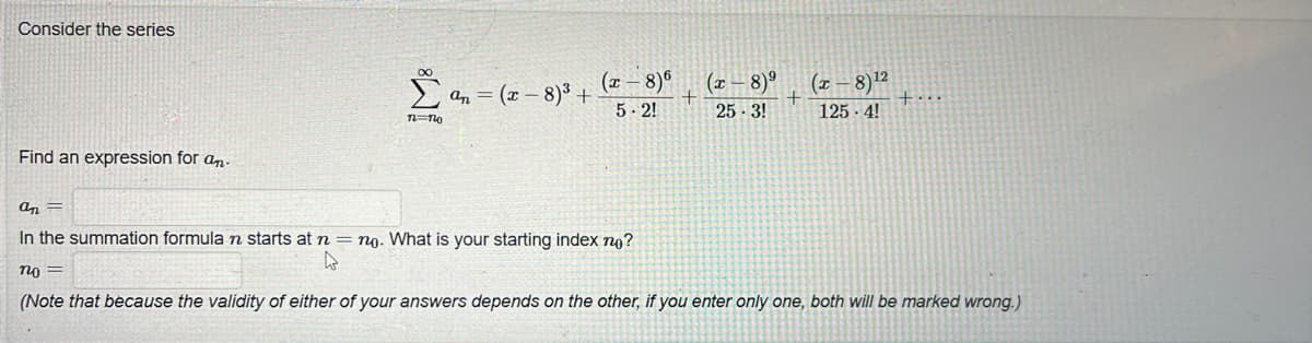 Consider the series
Find an expression for an-
n=no
an = (x-8)³ +
(x − 8)6
5.2!
(x-8)⁹ (x 8)¹2
+
25-3!
125.4!
an -
In the summation formula n starts at n = no. What is your starting index no?
W
no =
(Note that because the validity of either of your answers depends on the other, if you enter only one, both will be marked wrong.)