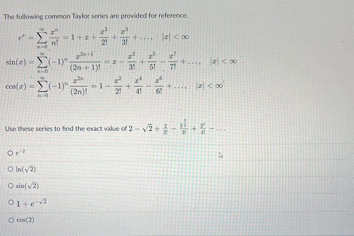 The following common Taylor series are provided for reference.
xn
n!
et
n=0
8
= 1+x+
sin(x) = (-1)".
-2
x²n+1
(2n + 1)!
x²n
(2n)!
n=0
8
cos(x)=(-1)".
n=0
O ln (√2)
O sin(√2)
01+e-√2
O cos(2)
x
2!
1
+
x3
3!
X-
+....
x3
x5
+
3! 5!
x
+
2! 4!
|xc| <∞
x7
7!
x6
6!
Use these series to find the exact value of 2 -√√2+12/1
+
+....
3
IN
22
=N/1
3!
x < x
|x| <∞
2²
+ 2/12 - ...
W