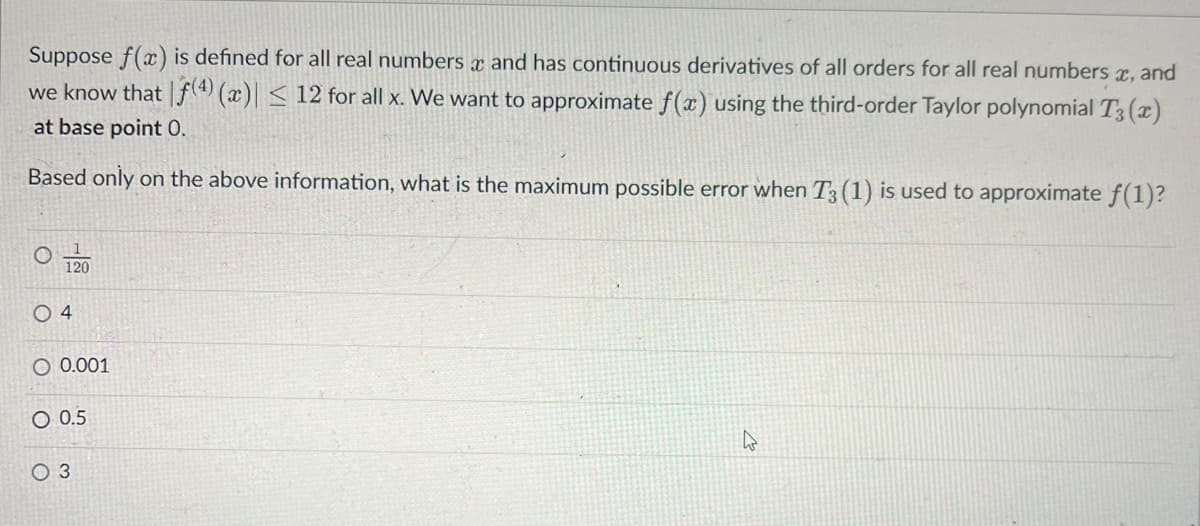 X
Suppose f(x) is defined for all real numbers and has continuous derivatives of all orders for all real numbers x, and
we know that f(4) (x)| ≤ 12 for all x. We want to approximate f(x) using the third-order Taylor polynomial T3(x)
at base point 0.
Based only on the above information, what is the maximum possible error when T3 (1) is used to approximate f(1)?
120
04
O 0.001
O 0.5
O 3