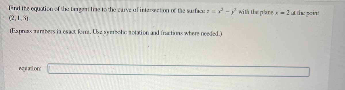 Find the equation of the tangent line to the curve of intersection of the surface z = x² - y² with the plane x = 2 at the point
(2, 1, 3).
(Express numbers in exact form. Use symbolic notation and fractions where needed.)
equation: