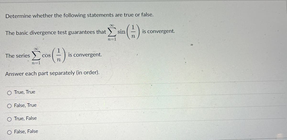 Determine whether the following statements are true or false.
(--)
The basic divergence test guarantees that
The series
n=1
O True, True
O False, True
Answer each part separately (in order).
True, False
COS
O False, False
1
(-)
is convergent.
n=1
sin
is convergent.