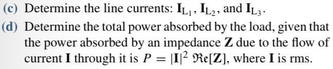 (c) Determine the line currents: IL₁, IL2, and IL3 .
(d) Determine the total power absorbed by the load, given that
the power absorbed by an impedance Z due to the flow of
current I through it is P = |I|² Re[Z], where I is rms.