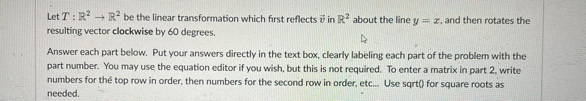 Let T: R² → R2 be the linear transformation which first reflects in R² about the line y = x, and then rotates the
resulting vector clockwise by 60 degrees.
A
Answer each part below. Put your answers directly in the text box, clearly labeling each part of the problem with the
part number. You may use the equation editor if you wish, but this is not required. To enter a matrix in part 2, write
numbers for the top row in order, then numbers for the second row in order, etc... Use sqrt() for square roots as
needed.