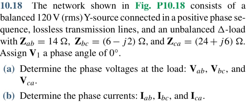 10.18 The network shown in Fig. P10.18 consists of a
balanced 120 V (rms) Y-source connected in a positive phase se-
quence, lossless transmission lines, and an unbalanced A-load
with Zab 14 S2, Zbc = (6-j2) 22, and Zca = (24+j6) 2.
Ω,
Assign V₁ a phase angle of 0°.
-
(a) Determine the phase voltages at the load: Vab, Vbc, and
V ca.
(b) Determine the phase currents: lab, Ibc, and Ica ·