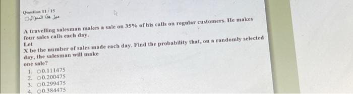 Question 11/15
A travelling salesman makes a sale on 35% of his calls on regular customers. He makes
four sales calls each day.
Let
X be the number of sales made each day. Find the probability that, on a randomly selected
day, the salesman will make
one sale?
1. 00.111475
2. 00.200475
3. 00.299475
4. 00.384475
