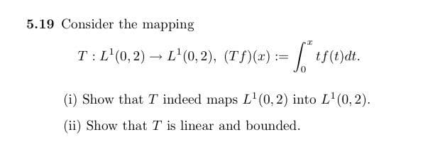 5.19 Consider the mapping
T: L'(0,2) – L'(0, 2), (Tf)(x):= tf(t)dt.
(i) Show that T indeed maps L'0, 2) into L'(0, 2).
(ii) Show that T is linear and bounded.
