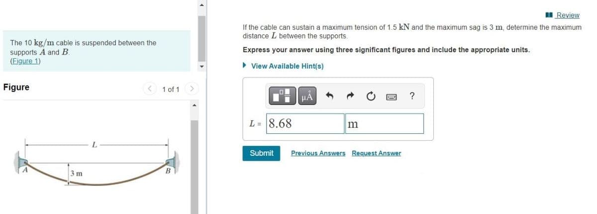 I Review
If the cable can sustain a maximum tension of 1.5 kN and the maximum sag is 3 m, determine the maximum
distance L between the supports.
The 10 kg/m cable is suspended between the
Express your answer using three significant figures and include the appropriate units.
supports A and B
(Figure 1)
• View Available Hint(s)
Figure
< 1 of 1
μΑ
?
L = 8.68
m
L.
Submit
Previous Answers Request Answer
3 m
B
