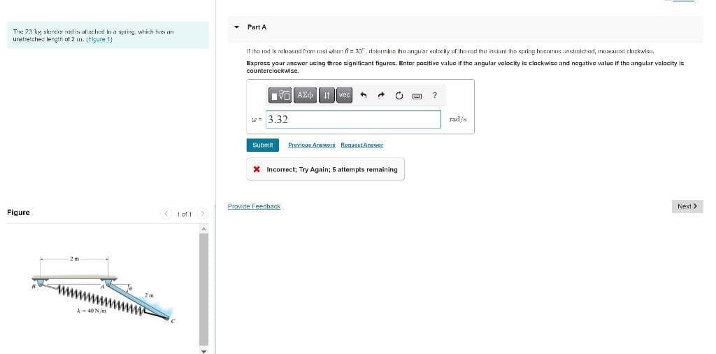 • Part A
Tne 23 ky slercter rad is attaschext la a spring, which has an
unetretches length ot 2 m. (Figure 1)
If the roxt is released from est wher = 30", dalerine the argular velxcily of Ihr rod the inslant the spring becomes unstrrelched, rasurxt clockwise.
Express your answer using three significant figures. Enter positive valuc if the angular velocity is clockwise and negative valuc if the angular velocity is
counterclockwlse.
vO AE 1t vec
w = 3.32
rad/s
Submit
Previous Answeu Request Answer
X Incorrect; Try Again; 5 attempts remaining
Provide Feedback
Next >
Figure
< 1 of 1
