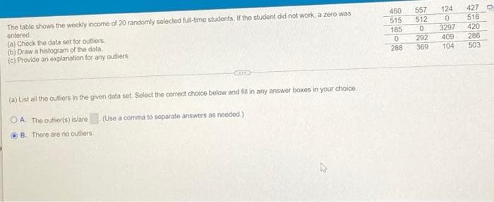 124
427 O
460
515
557
The table shows the weekly income of 20 randomly selected full-time students. If the student did not work, a zero was
entered
(a) Check the data set for outliers
(b) Draw a histogram of the data.
(c) Provide an explanation for any outliers.
512
516
3297
420
286
185
292
409
288
369
104
503
(a) List all the oufiors in the given data set Seloct the correct choice below and fil in any answer boxes in your choice.
OA The outier(s) is/are
(Use a comma to soparato answors as needod.)
B. There are no outliers
