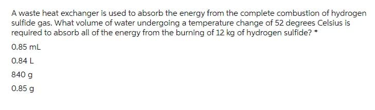 A waste heat exchanger is used to absorb the energy from the complete combustion of hydrogen
sulfide gas. What volume of water undergoing a temperature change of 52 degrees Celsius is
required to absorb all of the energy from the burning of 12 kg of hydrogen sulfide? *
0.85 mL
0.84 L
840 g
0.85 g
