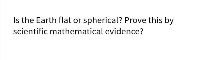 Is the Earth flat or spherical? Prove this by
scientific mathematical evidence?
