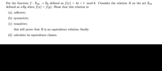 For the function f: Z18 → Z, defined as f(r) = 4x + 1 mod 6. Consider the relation R on the set Z8
defined as a Ry when f(x) = S(y). Show that this relation is:
(a) reflexive;
(b) symmetric;
(c) transitive;
this will prove that R is an equivalence relation; finally
(d) calculate its equivalence classes.
