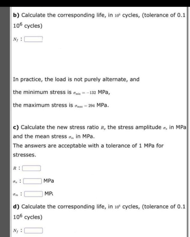 b) Calculate the corresponding life, in 10° cycles, (tolerance of 0.1
106 cycles)
N :
In practice, the load is not purely alternate, and
the minimum stress is omin =-132 MPa,
the maximum stress is omax = 294 MPa.
c) Calculate the new stress ratio R, the stress amplitude o, in MPa
and the mean stress o, in MPa.
The answers are acceptable with a tolerance of 1 MPa for
stresses.
R:
MPa
MPi
d) Calculate the corresponding life, in 10 cycles, (tolerance of 0.1
106 cycles)
N :
