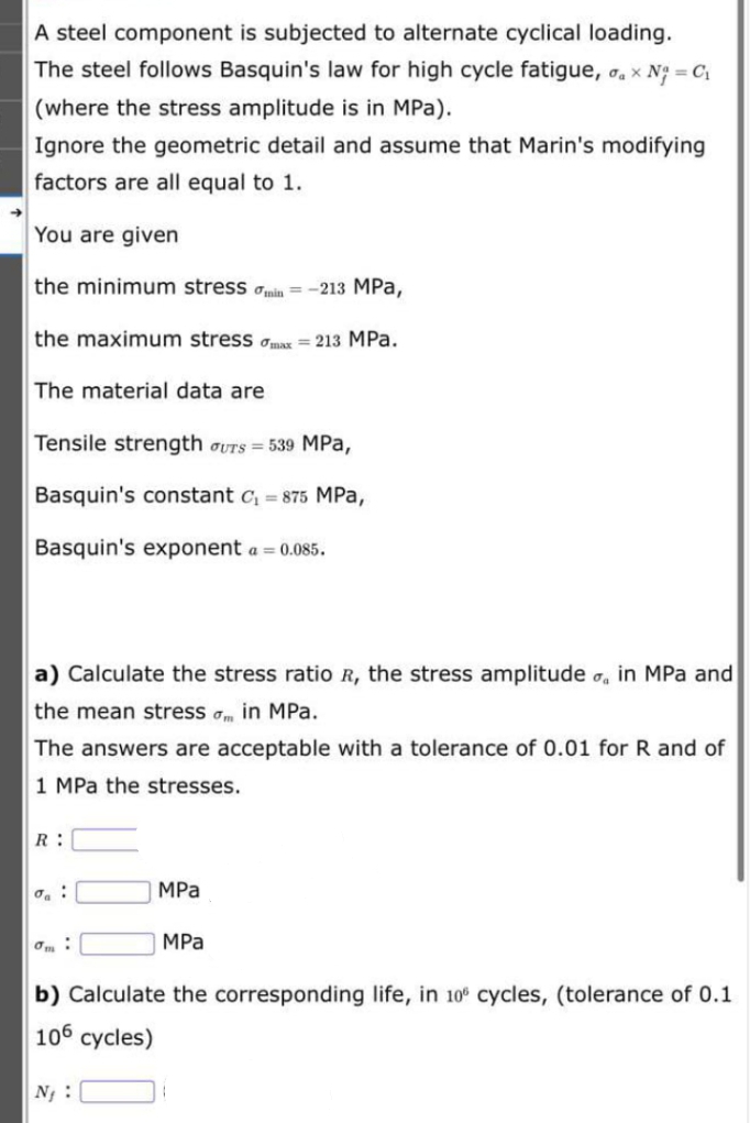 A steel component is subjected to alternate cyclical loading.
The steel follows Basquin's law for high cycle fatigue, o, x N = C1
(where the stress amplitude is in MPa).
Ignore the geometric detail and assume that Marin's modifying
factors are all equal to 1.
You are given
the minimum stress ain = -213 MPa,
the maximum stress amax = 213 MPa.
The material data are
Tensile strength oUTS = 539 MPa,
Basquin's constant c, = 875 MPa,
Basquin's exponent a = 0.085.
a) Calculate the stress ratio R, the stress amplitude o, in MPa and
the mean stress am in MPa.
The answers are acceptable with a tolerance of 0.01 for R and of
1 MPa the stresses.
R :
MPa
MPа
b) Calculate the corresponding life, in 10° cycles, (tolerance of 0.1
106 cycles)
N :
