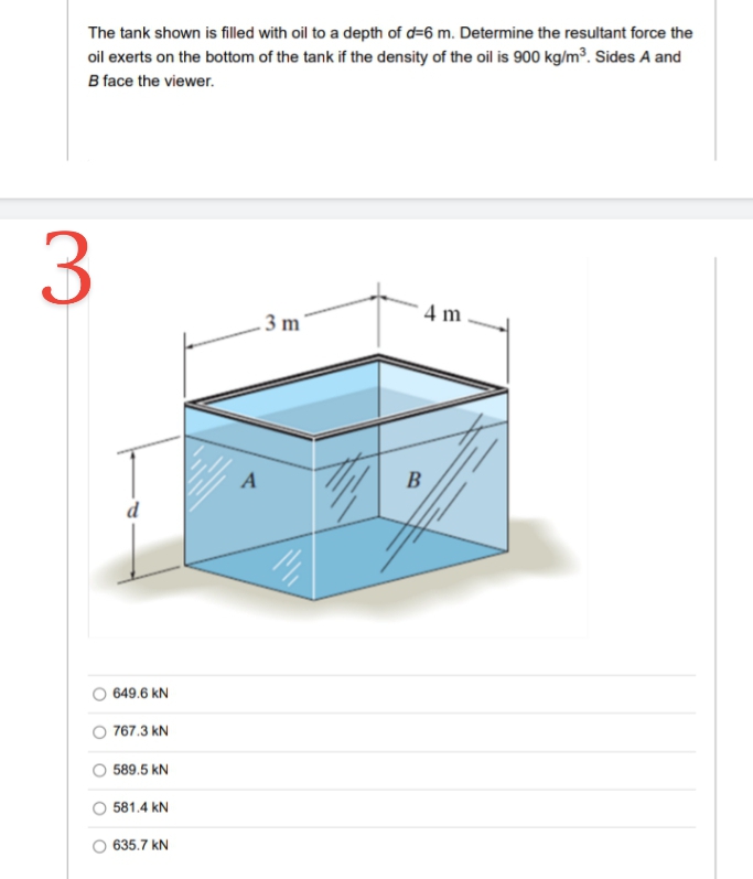 The tank shown is filled with oil to a depth of d=6 m. Determine the resultant force the
oil exerts on the bottom of the tank if the density of the oil is 900 kg/m³. Sides A and
B face the viewer.
3
4 m
. 3 m
A
B
d
649.6 kN
O 767.3 kN
589.5 kN
581.4 kN
O 635.7 kN
