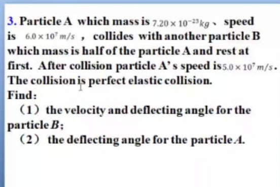 3. Particle A which mass is 7,.20 x 10-kg speed
is 6.0 x 10" m/s , collides with another particle B
which mass is half of the particle A and rest at
first. After collision particle A's speed is5.0 x 10" m/s.
The collision is perfect elastic collision.
Find:
(1) the velocity and deflecting angle for the
particle B;
(2) the deflecting angle for the particle A.
