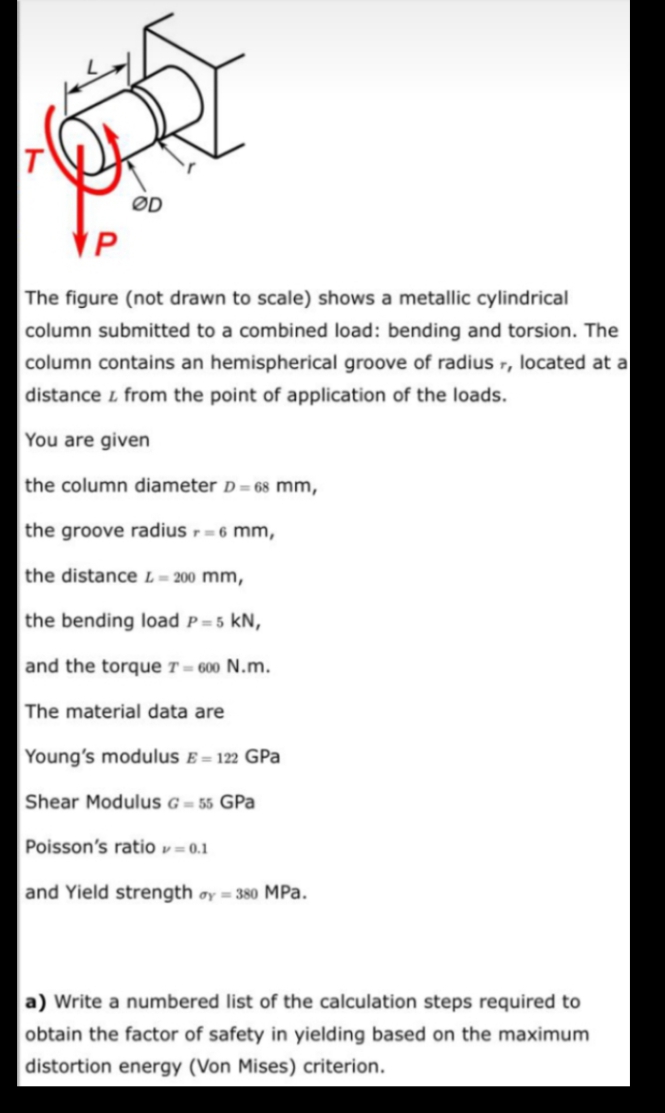 T
ØD
VP
The figure (not drawn to scale) shows a metallic cylindrical
column submitted to a combined load: bending and torsion. The
column contains an hemispherical groove of radius r, located at a
distance i from the point of application of the loads.
You are given
the column diameter D= 68 mm,
the groove radius - 6 mm,
the distance L = 200 mm,
the bending load P= 5 kN,
and the torque T = 600 N.m.
The material data are
Young's modulus E= 122 GPa
Shear Modulus G = 55 GPa
Poisson's ratio v = 0.1
and Yield strength oy = 380 MPa.
a) Write a numbered list of the calculation steps required to
obtain the factor of safety in yielding based on the maximum
distortion energy (Von Mises) criterion.
