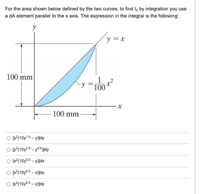 For the area shown below defined by the two curves, to find Iy by integration you use
a dA element parallel to the x axis. The expression in the integral is the following:
y = x
100 mm
1
100
- X.
100 mm
O ly²(10y1.5 – y)]dy
O ^(10y².5 – y0.5)|dy
O [x?(10y0.5 – y)]dx
O [x°(10y0.5 – x)]dy
O ly^(10y0.5 – y)]dy
