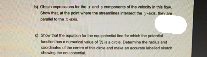 b) Obtain expressions for the x and y components of the velocity in this flow.
Show that, at the point where the streamlines intersect the y-axis, thev are
parallel to the x-axis.
c) Show that the equation for the equipotential line for which the potential
function has a numerical value of ½ is a circle. Determine the radius and
coordinates of the centre of this circle and make an accurate labelled sketch
showing the equipotential.
