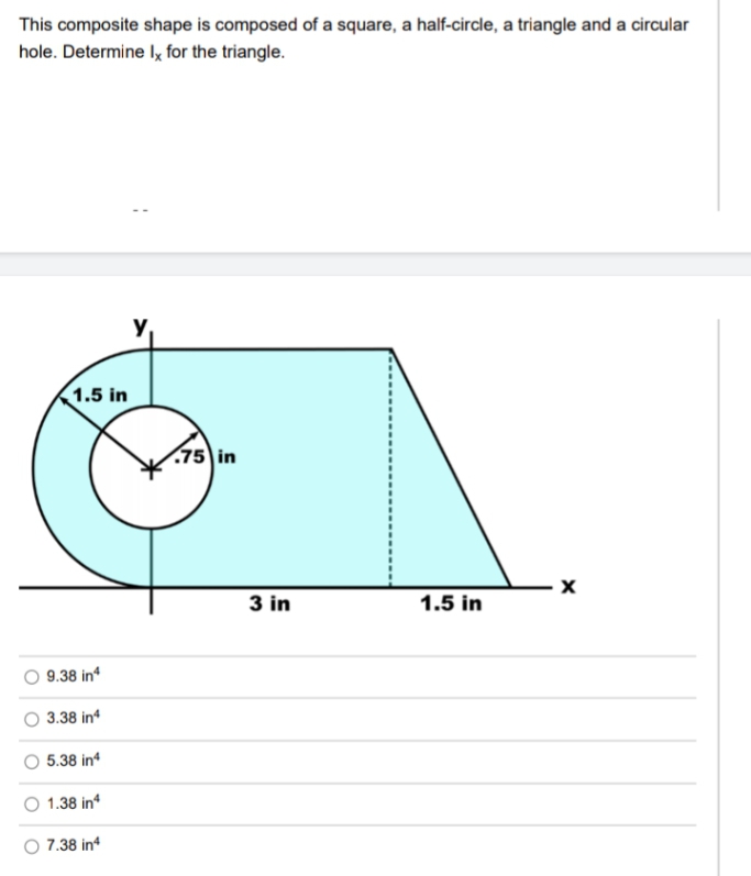 This composite shape is composed of a square, a half-circle, a triangle and a circular
hole. Determine Iy for the triangle.
y
1.5 in
(75 in
3 in
1.5 in
9.38 in
3.38 in
5.38 in
1.38 in
7.38 in
