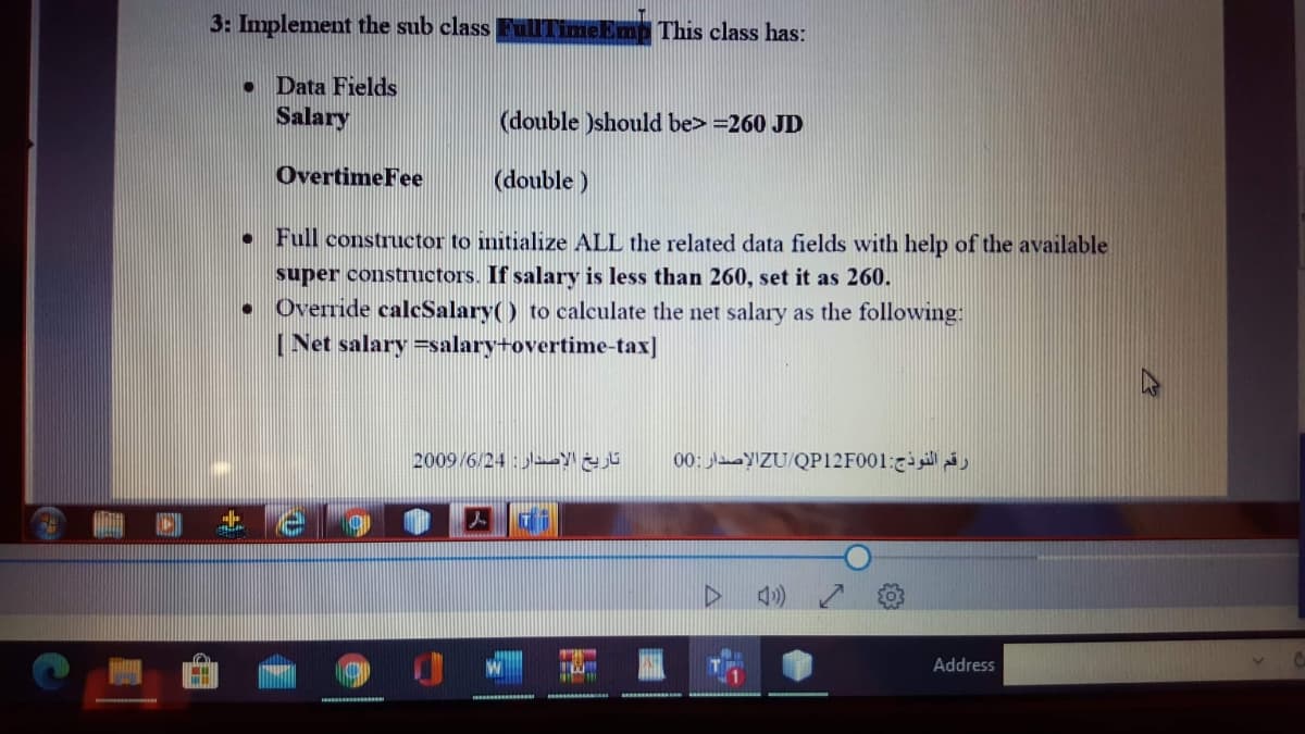 3: Implement the sub class FulITimeEmp This class has:
• Data Fields
Salary
(double )should be> =260 JD
OvertimeFee
(double )
Full constructor to initialize ALL the related data fields with help of the available
super constructors. If salary is less than 260, set it as 260.
• Override calcSalary() to calculate the net salary as the following:
[ Net salary =salary+overtime-tax]
2009/6/24:
00: aayIZU/QP12F001:
Address
