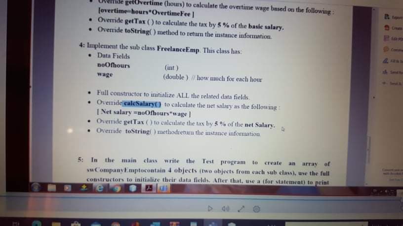 getövertime (hours) to calculate the overtime wage based on the following:
(overtime-hours OvertimeFee]
• Override getTax () to calculate the tax by 5 % of the basic salary.
• Override toString() method to return the instance information.
Ipeet
Creale
610
Commu
4: Implement the sub class FreelanceEmp. This class has:
• Data Fields
noOfhours
(int )
sh Smet
wage
(double ) / how much for each hour
Teat &.
• Full constructor to initialize AlLL the related data fields.
• Override caleSalary() to calculate the net salary as the following:
| Net salary =noOfhours wage |
• Override get Tax () to calculate the tax by 5 % of the net Salary.
• Override toString ) methodretun the instance information
5: In the main class write the Test program
of
to
create
an
array
sw CompanyEmptocontain 4 objects (two objects from each sub class), use the full
constructors to initialize their data fields. After that, use a (for statement) to print
