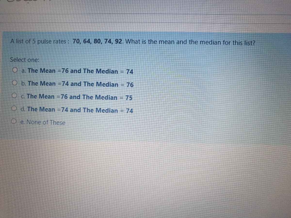 A list of 5 pulse rates : 70, 64, 80, 74, 92. What is the mean and the median for this list?
Select one:
O a. The Mean =76 and The Median = 74
O b. The Mean =74 and The Median
76
O c. The Mean =76 and The Median
75
O d. The Mean =74 and The Median = 74
O e. None of These
